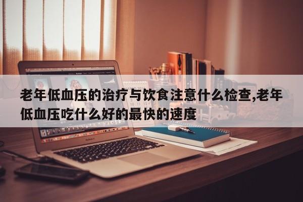 老年低血压的治疗与饮食注意什么检查,老年低血压吃什么好的最快的速度