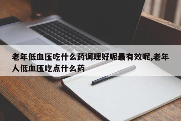 老年低血压吃什么药调理好呢最有效呢,老年人低血压吃点什么药